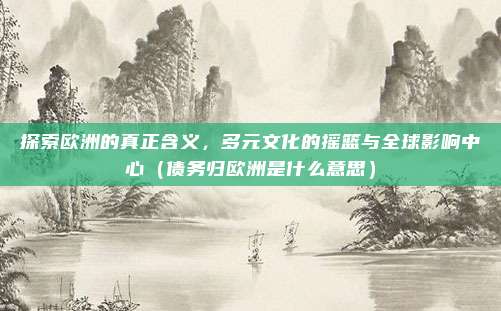 探索欧洲的真正含义,多元文化的摇篮与全球影响中心(债务归欧洲是什么意思)