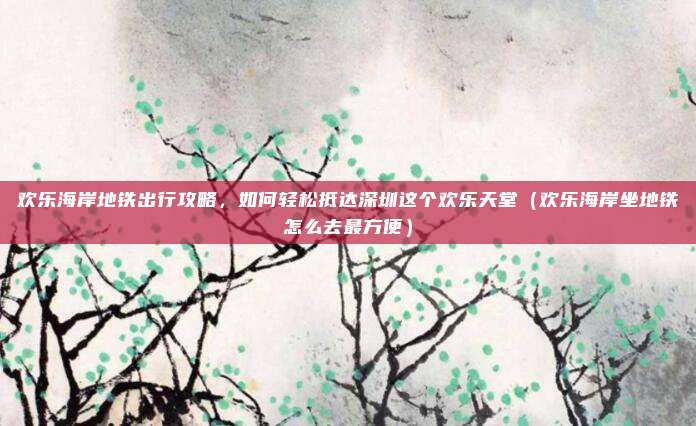 欢乐海岸地铁出行攻略,如何轻松抵达深圳这个欢乐天堂(欢乐海岸坐地铁怎么去最方便)