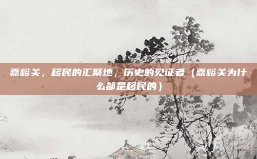 嘉峪关,移民的汇聚地,历史的见证者(嘉峪关为什么都是移民的)