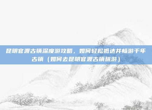 昆明官渡古镇深度游攻略,如何轻松抵达并畅游千年古镇(如何去昆明官渡古镇旅游)