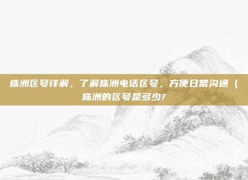株洲区号详解,了解株洲电话区号,方便日常沟通(株洲的区号是多少?