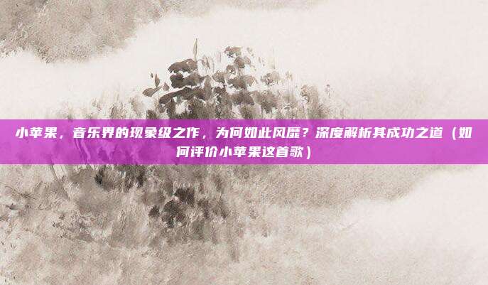 小苹果,音乐界的现象级之作,为何如此风靡?深度解析其成功之道(如何评价小苹果这首歌)
