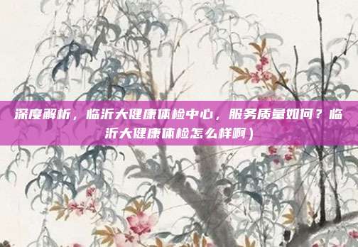 深度解析,临沂大健康体检中心,服务质量如何?临沂大健康体检怎么样啊)