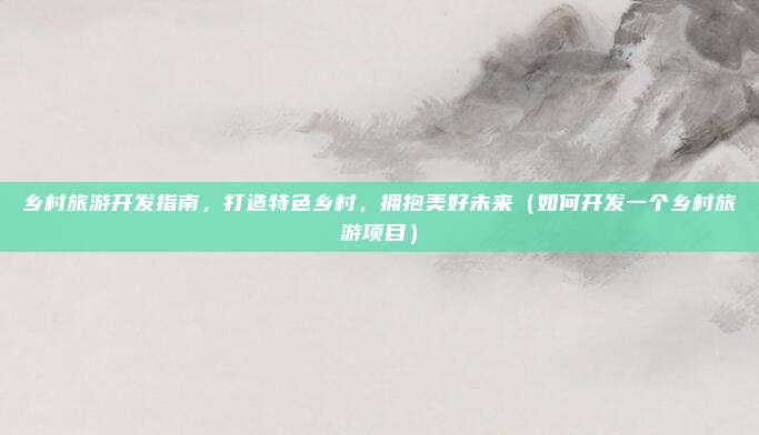 乡村旅游开发指南,打造特色乡村,拥抱美好未来(如何开发一个乡村旅游项目)