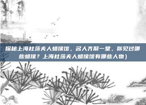 探秘上海杜莎夫人蜡像馆,名人齐聚一堂,你见过哪些蜡像?上海杜莎夫人蜡像馆有哪些人物)