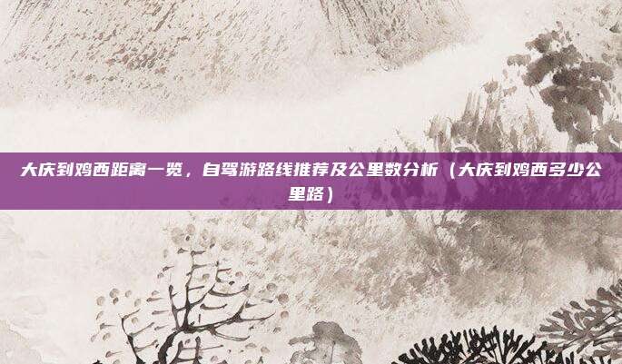 大庆到鸡西距离一览,自驾游路线推荐及公里数分析(大庆到鸡西多少公里路)