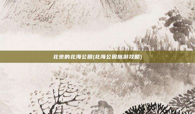 北京的北海公园(北海公园旅游攻略)