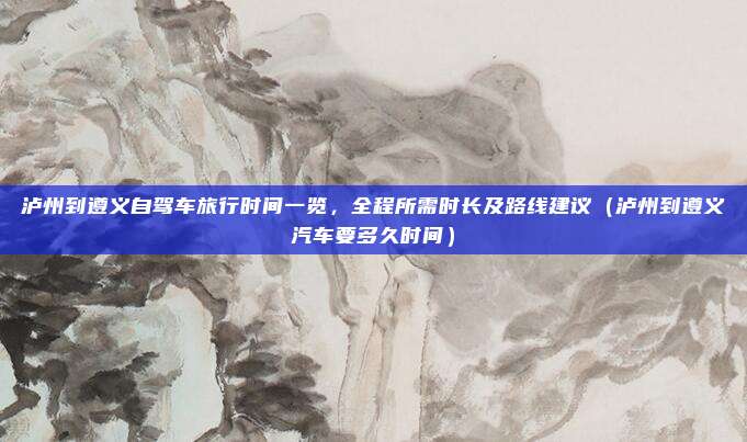 泸州到遵义自驾车旅行时间一览,全程所需时长及路线建议(泸州到遵义汽车要多久时间)