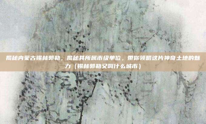 揭秘内蒙古锡林郭勒,揭秘其所属市级单位,带你领略这片神奇土地的魅力(锡林郭勒又叫什么城市)