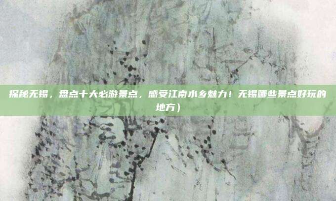 探秘无锡,盘点十大必游景点,感受江南水乡魅力!无锡哪些景点好玩的地方)