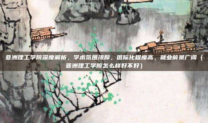 亚洲理工学院深度解析,学术氛围浓厚,国际化程度高,就业前景广阔(亚洲理工学院怎么样好不好)