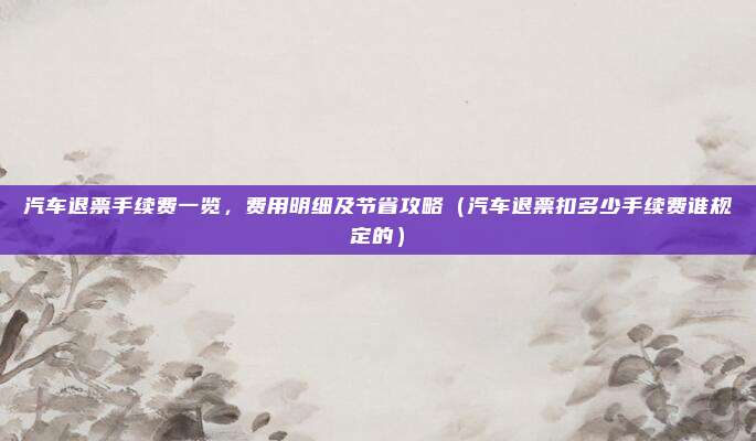 汽车退票手续费一览,费用明细及节省攻略(汽车退票扣多少手续费谁规定的)