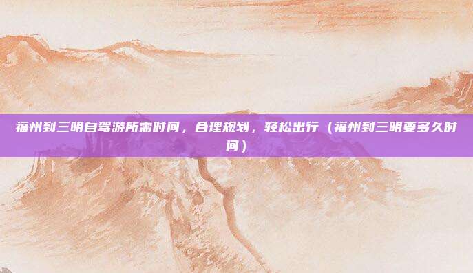 福州到三明自驾游所需时间,合理规划,轻松出行(福州到三明要多久时间)