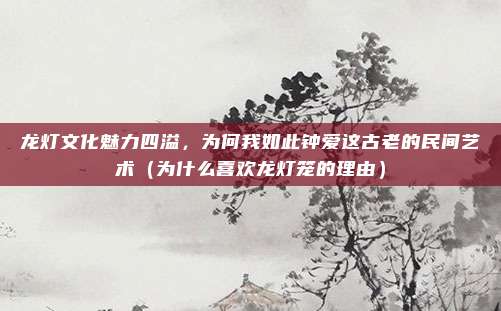龙灯文化魅力四溢,为何我如此钟爱这古老的民间艺术(为什么喜欢龙灯笼的理由)