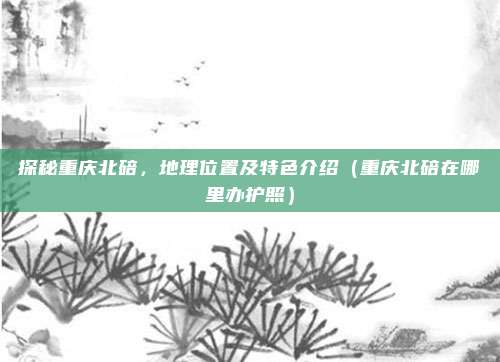 探秘重庆北碚,地理位置及特色介绍(重庆北碚在哪里办护照)