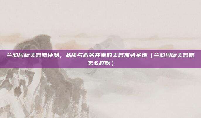 兰韵国际美容院评测,品质与服务并重的美容体验圣地(兰韵国际美容院怎么样啊)