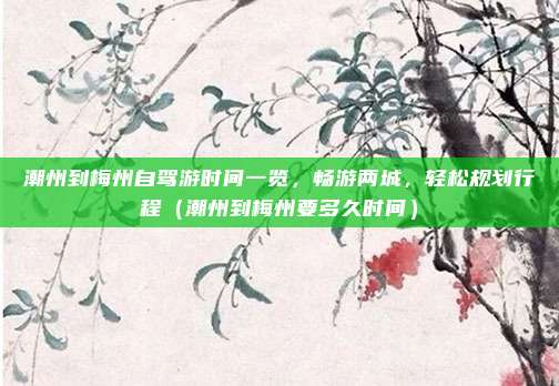 潮州到梅州自驾游时间一览,畅游两城,轻松规划行程(潮州到梅州要多久时间)