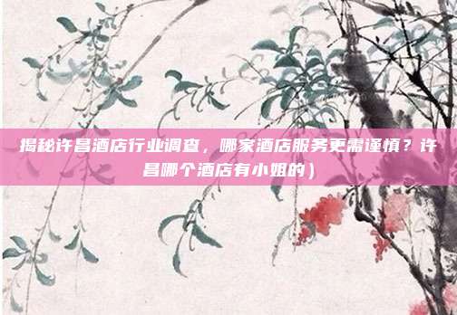 揭秘许昌酒店行业调查,哪家酒店服务更需谨慎?许昌哪个酒店有小姐的)