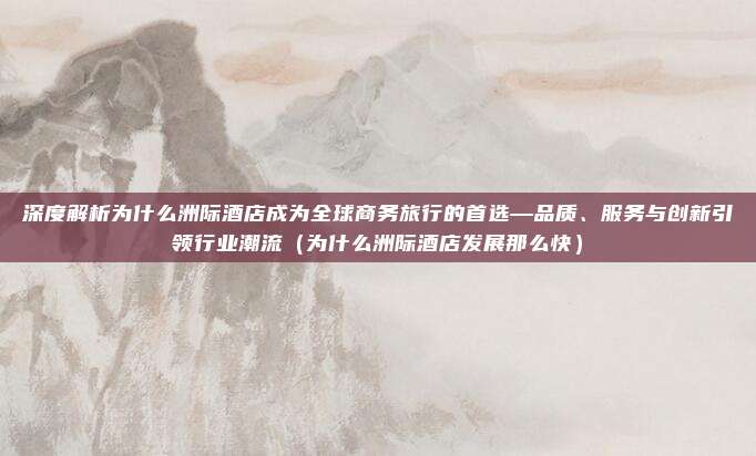 深度解析为什么洲际酒店成为全球商务旅行的首选—品质、服务与创新引领行业潮流(为什么洲际酒店发展那么快)