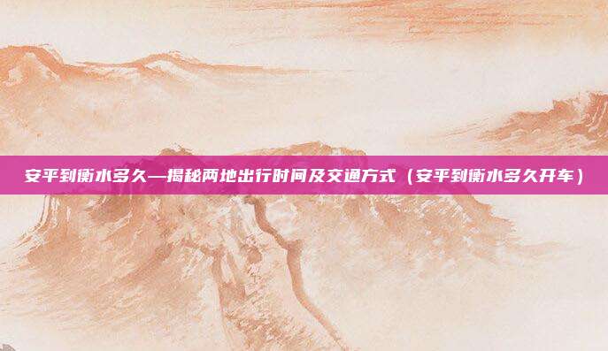 安平到衡水多久—揭秘两地出行时间及交通方式(安平到衡水多久开车)