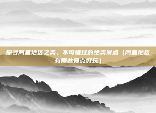 探寻阿里地区之美,不可错过的绝美景点(阿里地区有哪些景点好玩)