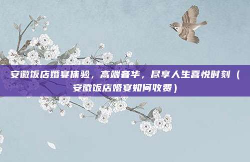 安徽饭店婚宴体验,高端奢华,尽享人生喜悦时刻(安徽饭店婚宴如何收费)