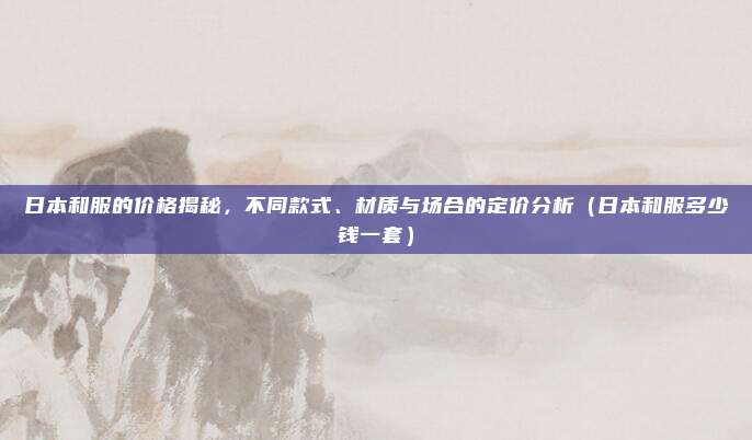 日本和服的价格揭秘,不同款式、材质与场合的定价分析(日本和服多少钱一套)