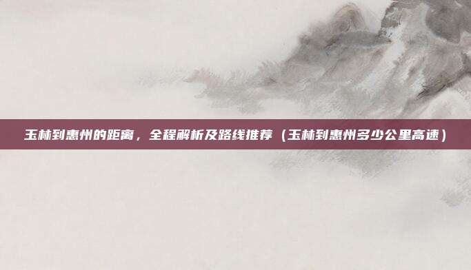 玉林到惠州的距离,全程解析及路线推荐(玉林到惠州多少公里高速)