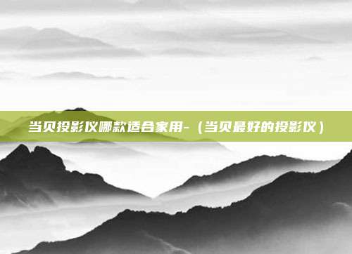 当贝投影仪哪款适合家用-（当贝最好的投影仪）