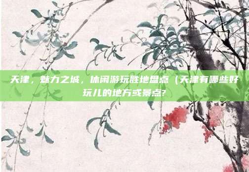 天津,魅力之城,休闲游玩胜地盘点(天津有哪些好玩儿的地方或景点?