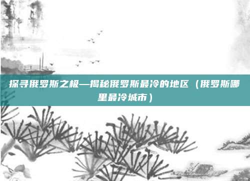 探寻俄罗斯之极—揭秘俄罗斯最冷的地区(俄罗斯哪里最冷城市)