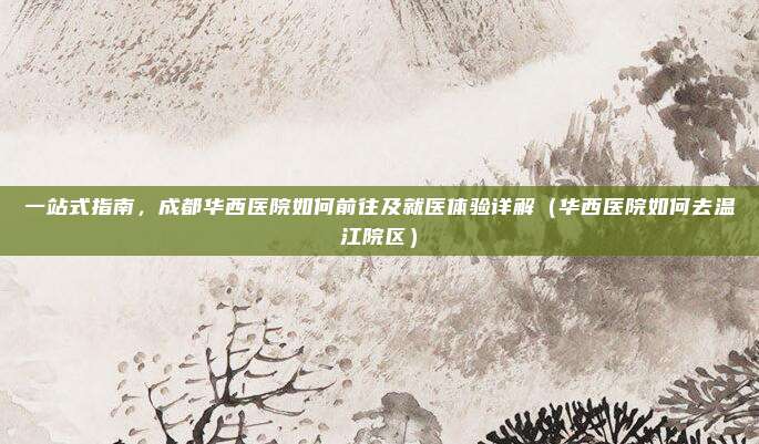 一站式指南,成都华西医院如何前往及就医体验详解(华西医院如何去温江院区)