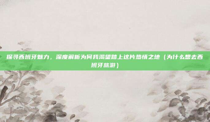探寻西班牙魅力,深度解析为何我渴望踏上这片热情之地(为什么想去西班牙旅游)