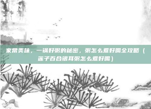 家常美味,一锅好粥的秘密,粥怎么煮好喝全攻略(莲子百合银耳粥怎么煮好喝)