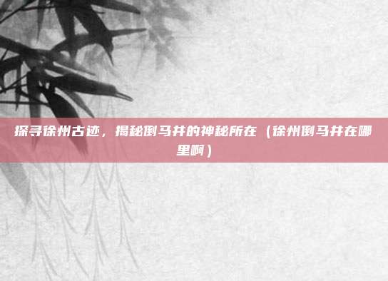 探寻徐州古迹,揭秘倒马井的神秘所在(徐州倒马井在哪里啊)