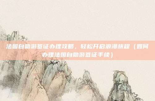 法国自助游签证办理攻略,轻松开启浪漫旅程(如何办理法国自助游签证手续)