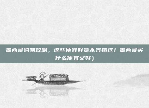 墨西哥购物攻略,这些便宜好货不容错过!墨西哥买什么便宜又好)