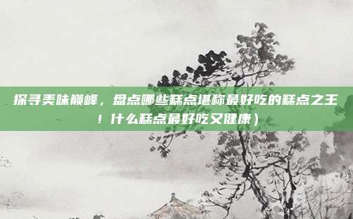 探寻美味巅峰,盘点哪些糕点堪称最好吃的糕点之王!什么糕点最好吃又健康)