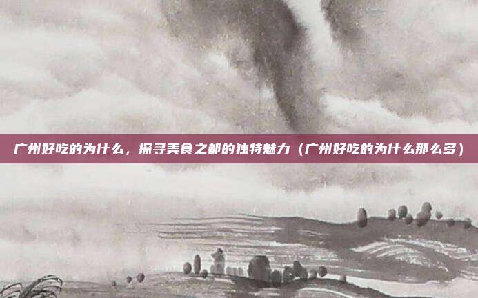 广州好吃的为什么,探寻美食之都的独特魅力(广州好吃的为什么那么多)