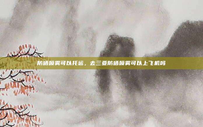 防晒喷雾可以托运，去三亚防晒喷雾可以上飞机吗
