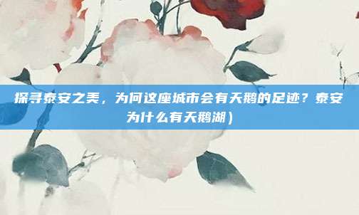 探寻泰安之美,为何这座城市会有天鹅的足迹?泰安为什么有天鹅湖)