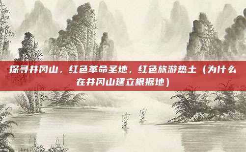 探寻井冈山,红色革命圣地,红色旅游热土(为什么在井冈山建立根据地)