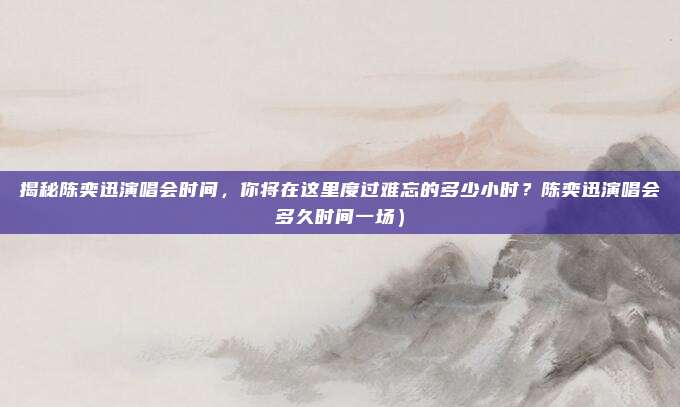揭秘陈奕迅演唱会时间,你将在这里度过难忘的多少小时?陈奕迅演唱会多久时间一场)