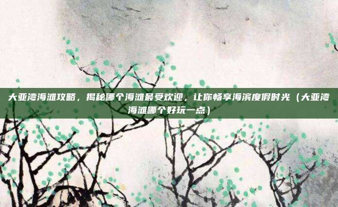 大亚湾海滩攻略,揭秘哪个海滩最受欢迎,让你畅享海滨度假时光(大亚湾海滩哪个好玩一点)