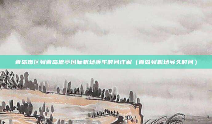 青岛市区到青岛流亭国际机场乘车时间详解(青岛到机场多久时间)