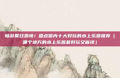 畅游夏日激情!盘点国内十大好玩的水上乐园推荐(哪个地方的水上乐园最好玩又省钱)