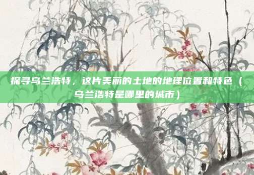 探寻乌兰浩特,这片美丽的土地的地理位置和特色(乌兰浩特是哪里的城市)