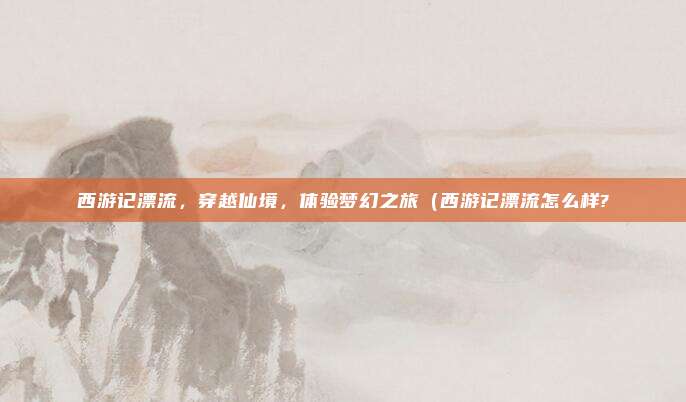西游记漂流,穿越仙境,体验梦幻之旅(西游记漂流怎么样?