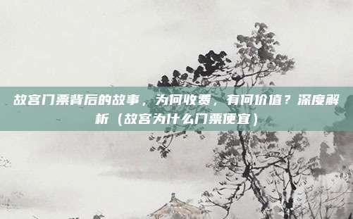 故宫门票背后的故事,为何收费,有何价值?深度解析(故宫为什么门票便宜)