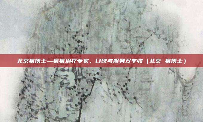 北京痘博士—痘痘治疗专家,口碑与服务双丰收(北京 痘博士)